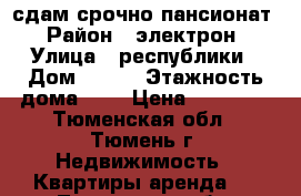 сдам срочно пансионат › Район ­ электрон › Улица ­ республики › Дом ­ 243 › Этажность дома ­ 8 › Цена ­ 11 000 - Тюменская обл., Тюмень г. Недвижимость » Квартиры аренда   . Тюменская обл.